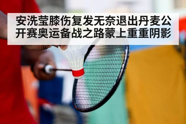 安洗莹膝伤复发无奈退出丹麦公开赛奥运备战之路蒙上重重阴影
