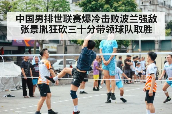 中国男排世联赛爆冷击败波兰强敌 张景胤狂砍三十分带领球队取胜